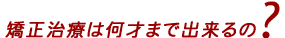 歯列矯正は、何才まで出来るの？